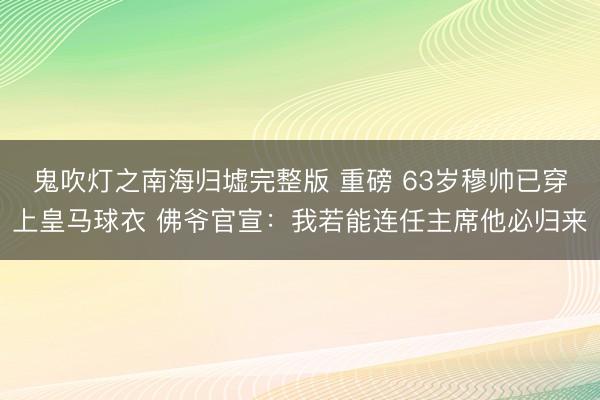 鬼吹灯之南海归墟完整版 重磅 63岁穆帅已穿上皇马球衣 佛爷官宣：我若能连任主席他必归来