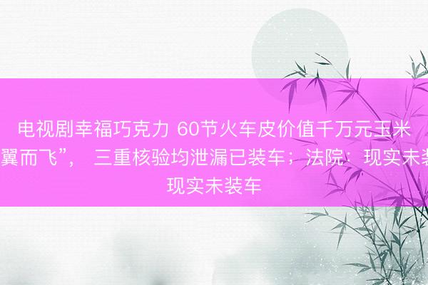 电视剧幸福巧克力 60节火车皮价值千万元玉米“不翼而飞”， 三重核验均泄漏已装车；法院：现实未装车
