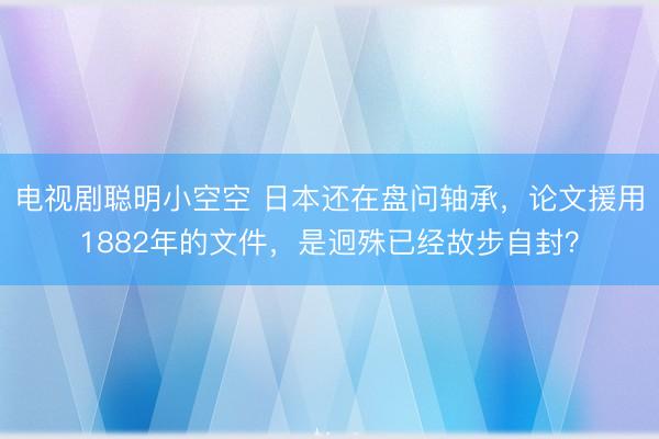 电视剧聪明小空空 日本还在盘问轴承，论文援用1882年的文件，是迥殊已经故步自封？