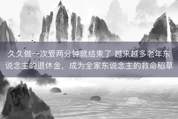 久久做一次爱两分钟就结束了 越来越多老年东说念主的退休金，成为全家东说念主的救命稻草