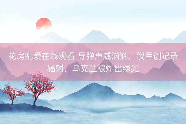 花房乱爱在线观看 导弹声威汹汹，俄军创记录辐射，乌克兰被炸出绿光