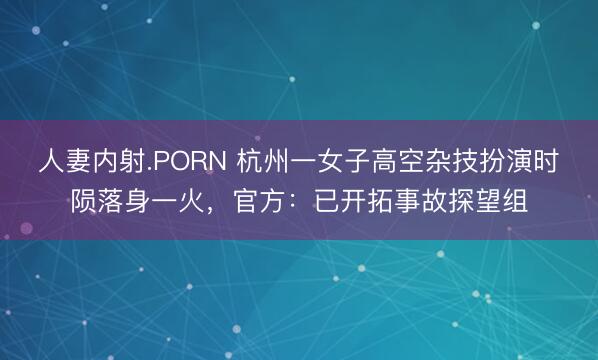 人妻内射.PORN 杭州一女子高空杂技扮演时陨落身一火，官方：已开拓事故探望组