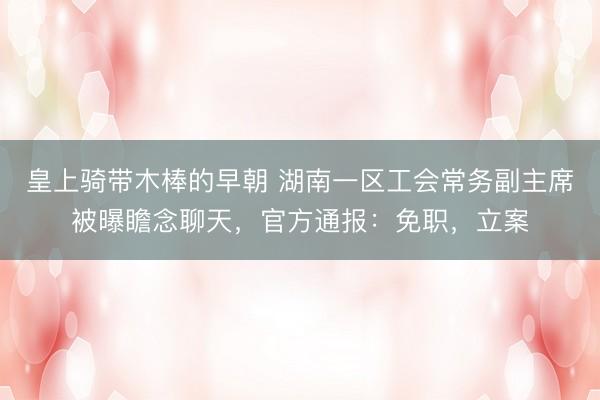 皇上骑带木棒的早朝 湖南一区工会常务副主席被曝瞻念聊天，官方通报：免职，立案