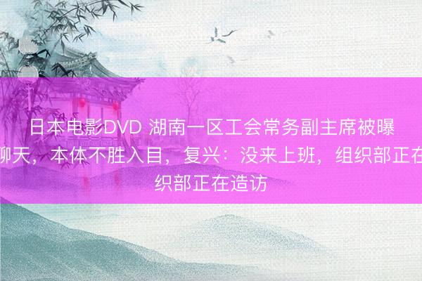 日本电影DVD 湖南一区工会常务副主席被曝瞻念聊天，本体不胜入目，复兴：没来上班，组织部正在造访