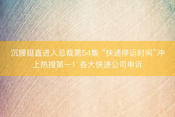 沉腰挺直进入总裁第54集 “快递停运时间”冲上热搜第一！各大快递公司申诉