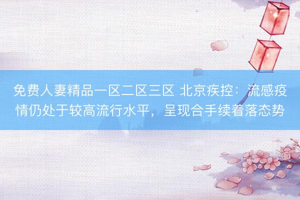 免费人妻精品一区二区三区 北京疾控：流感疫情仍处于较高流行水平，呈现合手续着落态势