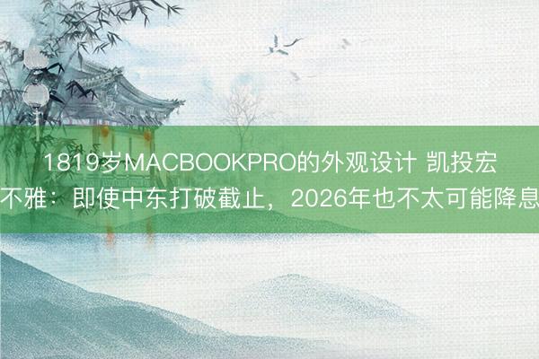 1819岁MACBOOKPRO的外观设计 凯投宏不雅：即使中东打破截止，2026年也不太可能降息