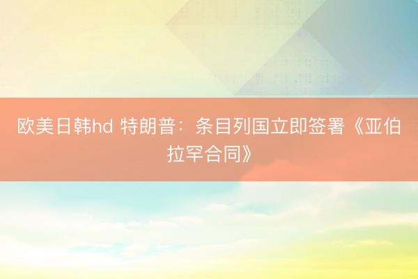欧美日韩hd 特朗普：条目列国立即签署《亚伯拉罕合同》
