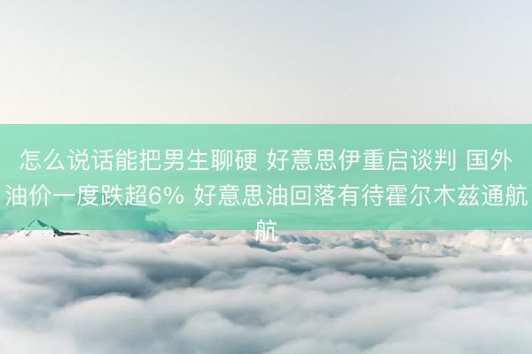 怎么说话能把男生聊硬 好意思伊重启谈判 国外油价一度跌超6% 好意思油回落有待霍尔木兹通航
