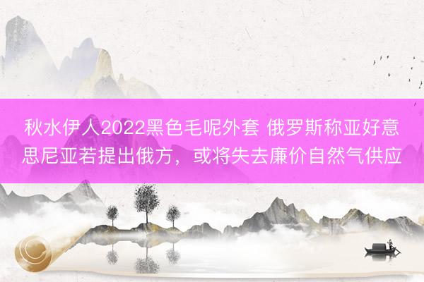秋水伊人2022黑色毛呢外套 俄罗斯称亚好意思尼亚若提出俄方，或将失去廉价自然气供应