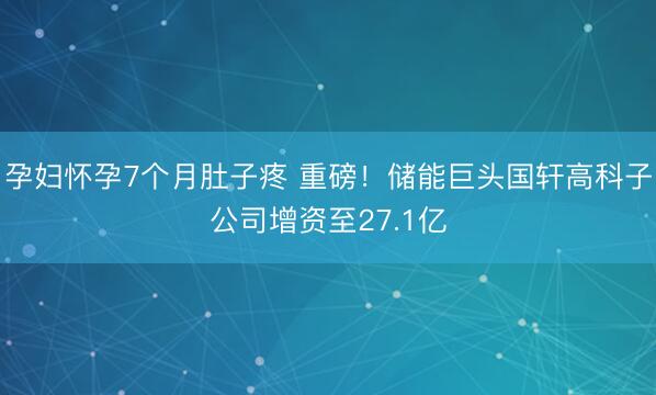 孕妇怀孕7个月肚子疼 重磅!储能巨头国轩高科子公司增资至27.1亿
