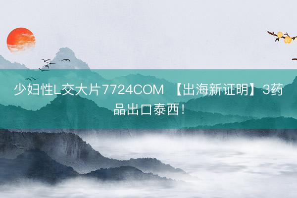少妇性L交大片7724COM 【出海新证明】3药品出口泰西！