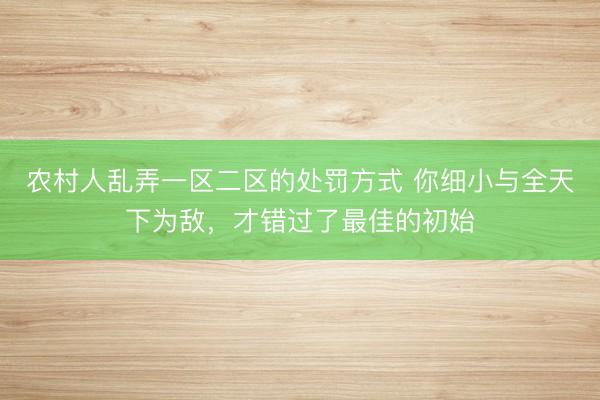 农村人乱弄一区二区的处罚方式 你细小与全天下为敌，才错过了最佳的初始