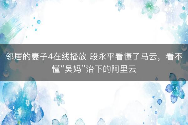 邻居的妻子4在线播放 段永平看懂了马云，看不懂“吴妈”治下的阿里云