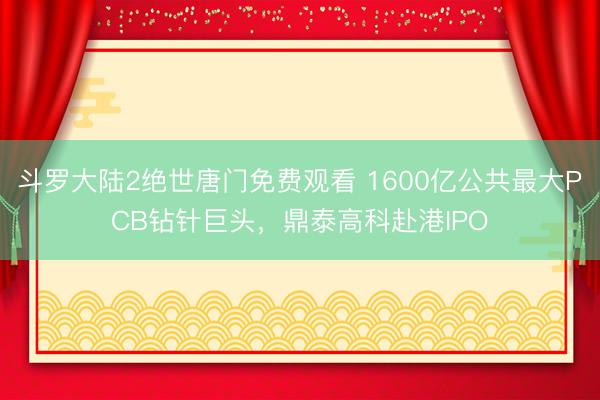 斗罗大陆2绝世唐门免费观看 1600亿公共最大PCB钻针巨头，鼎泰高科赴港IPO