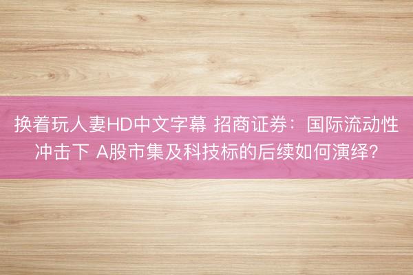 换着玩人妻HD中文字幕 招商证券：国际流动性冲击下 A股市集及科技标的后续如何演绎？