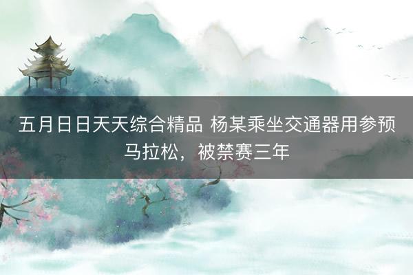 五月日日天天综合精品 杨某乘坐交通器用参预马拉松,被禁赛三年
