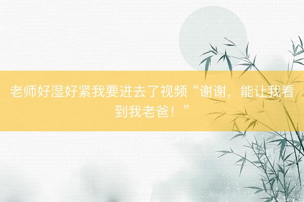 老师好湿好紧我要进去了视频 “谢谢,能让我看到我老爸!”