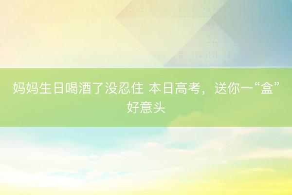 妈妈生日喝酒了没忍住 本日高考,送你一“盒”好意头