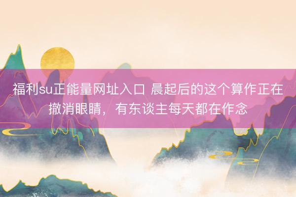 福利su正能量网址入口 晨起后的这个算作正在撤消眼睛，有东谈主每天都在作念