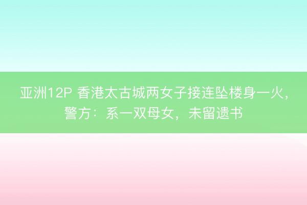 亚洲12P 香港太古城两女子接连坠楼身一火，警方：系一双母女，未留遗书
