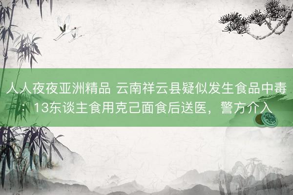 人人夜夜亚洲精品 云南祥云县疑似发生食品中毒：13东谈主食用克己面食后送医，警方介入