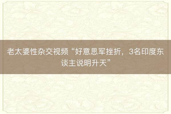 老太婆性杂交视频 “好意思军挫折，3名印度东谈主说明升天”