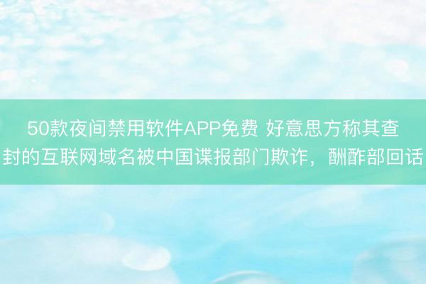 50款夜间禁用软件APP免费 好意思方称其查封的互联网域名被中国谍报部门欺诈，酬酢部回话
