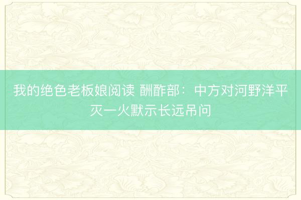 我的绝色老板娘阅读 酬酢部：中方对河野洋平灭一火默示长远吊问
