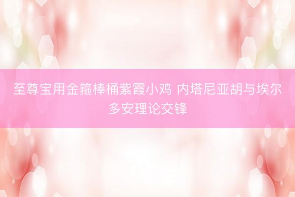 至尊宝用金箍棒桶紫霞小鸡 内塔尼亚胡与埃尔多安理论交锋