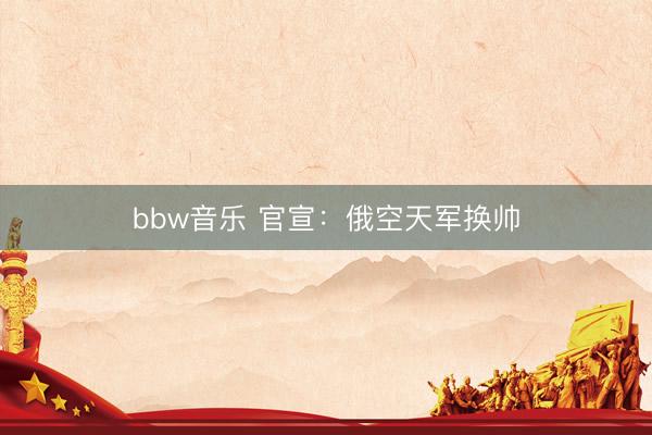 bbw音乐 官宣：俄空天军换帅