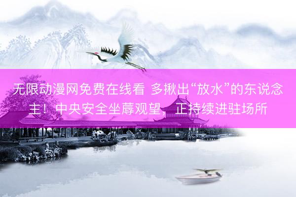 无限动漫网免费在线看 多揪出“放水”的东说念主！中央安全坐蓐观望，正持续进驻场所