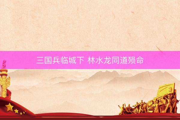 三国兵临城下 林水龙同道殒命
