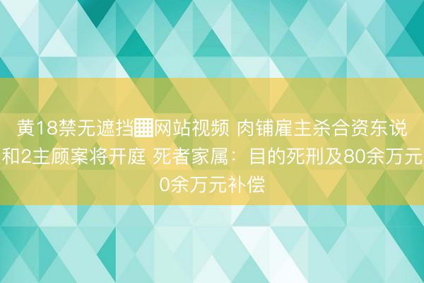 黄18禁无遮挡▓网站视频 肉铺雇主杀合资东说念主和2主顾案将开庭 死者家属：目的死刑及80余万元补偿