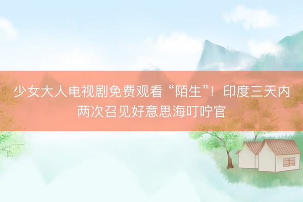 少女大人电视剧免费观看 “陌生”！印度三天内两次召见好意思海叮咛官