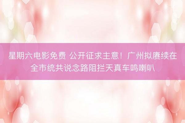 星期六电影免费 公开征求主意！广州拟赓续在全市统共说念路阻拦天真车鸣喇叭