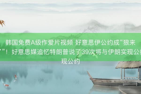 韩国免费A级作爱片视频 好意思伊公约成“狼来了”！好意思媒追忆特朗普说了39次将与伊朗实现公约