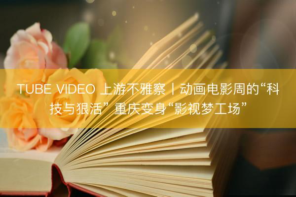 TUBE VIDEO 上游不雅察丨动画电影周的“科技与狠活” 重庆变身“影视梦工场”