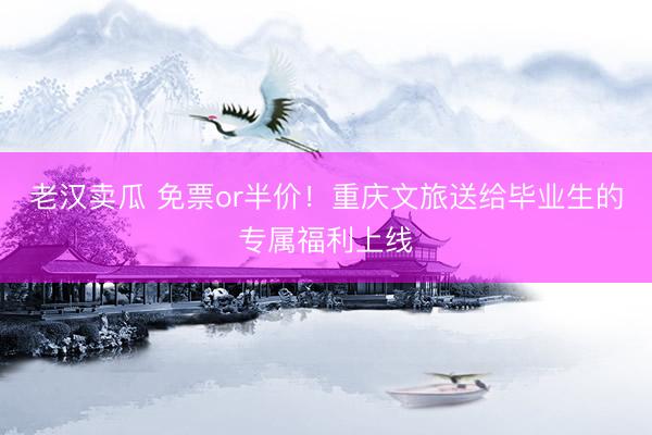 老汉卖瓜 免票or半价！重庆文旅送给毕业生的专属福利上线