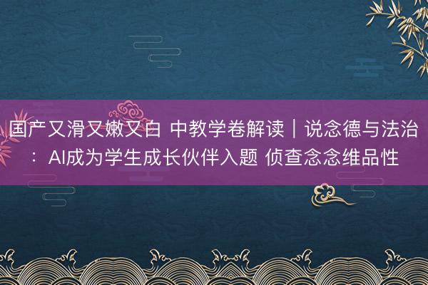 国产又滑又嫩又白 中教学卷解读｜说念德与法治：AI成为学生成长伙伴入题 侦查念念维品性