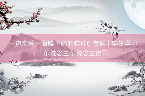 一边亲着一面膜下奶的软件5 专题 | 毕生学习，东说念主东说念主出彩