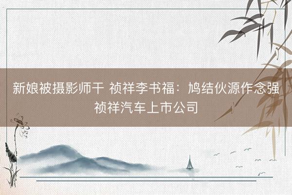 新娘被摄影师干 祯祥李书福：鸠结伙源作念强祯祥汽车上市公司