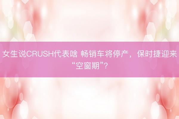 女生说CRUSH代表啥 畅销车将停产，保时捷迎来“空窗期”？