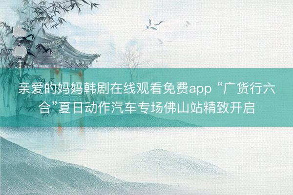 亲爱的妈妈韩剧在线观看免费app “广货行六合”夏日动作汽车专场佛山站精致开启