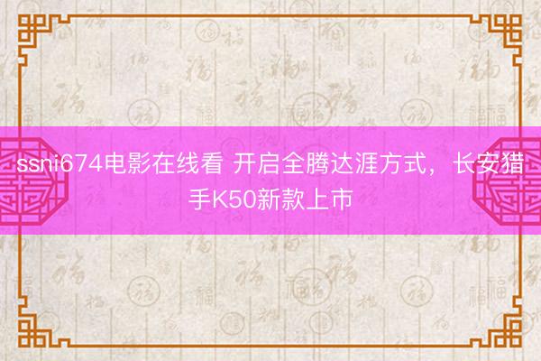 ssni674电影在线看 开启全腾达涯方式，长安猎手K50新款上市