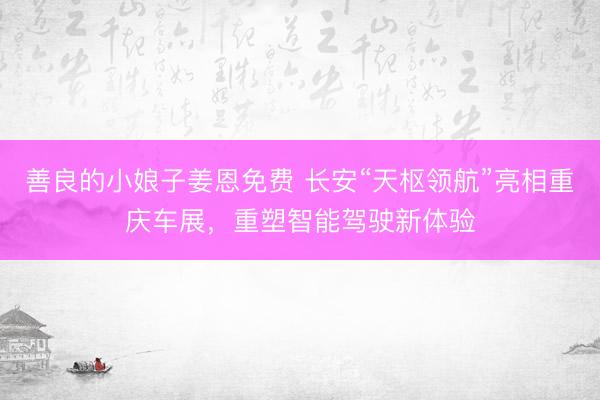 善良的小娘子姜恩免费 长安“天枢领航”亮相重庆车展，重塑智能驾驶新体验