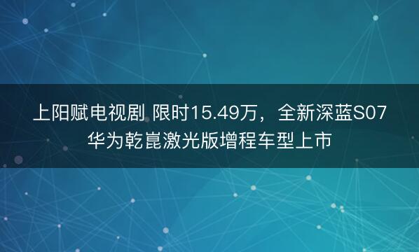 上阳赋电视剧 限时15.49万，全新深蓝S07华为乾崑激光版增程车型上市