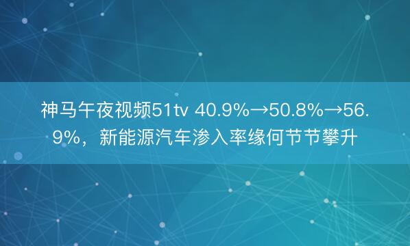 神马午夜视频51tv 40.9%→50.8%→56.9%，新能源汽车渗入率缘何节节攀升