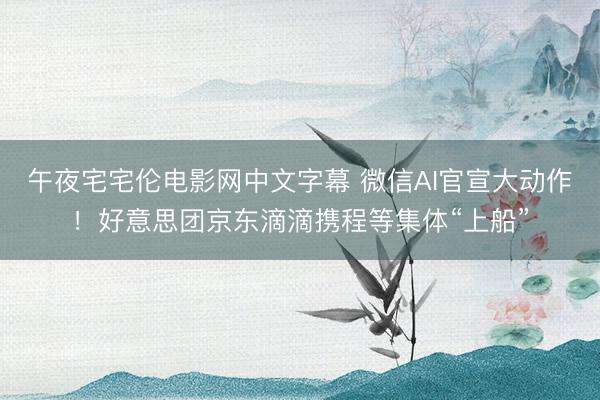 午夜宅宅伦电影网中文字幕 微信AI官宣大动作！好意思团京东滴滴携程等集体“上船”