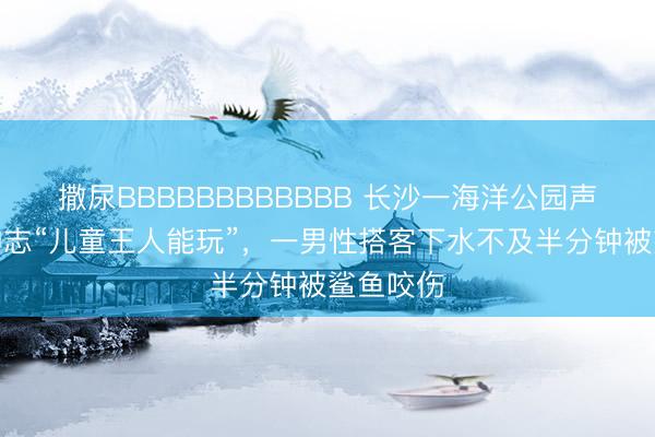 撒尿BBBBBBBBBBBB 长沙一海洋公园声称潜水神志“儿童王人能玩”，一男性搭客下水不及半分钟被鲨鱼咬伤
